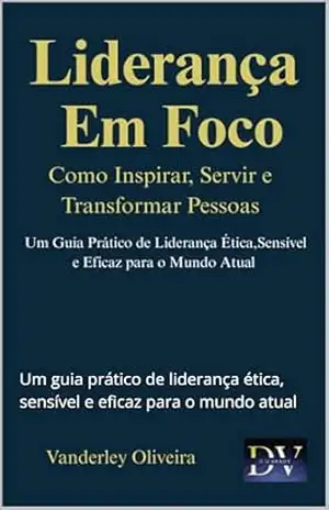 Liderança em Foco – Como inspirar, servir e transformar pessoas: Um guia prático de liderança ética, sensível e eficaz para o mundo atual – Vanderley Oliveira