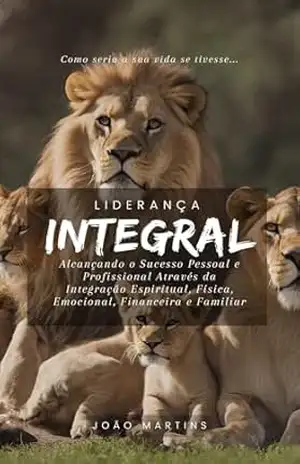 Liderança Integral: Alcançando o Sucesso Pessoal e Profissional Através da Integração Espiritual, Física, Emocional, Financeira e Familiar – João Martins