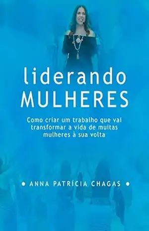 Liderando Mulheres: Como criar um trabalho que vai transformar a vida de muitas mulheres à sua volta – Anna Patricia Chagas
