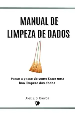 Manual de Limpeza de Dados: Passo a Passo de Como Realizar uma Boa Limpeza dos Dados Para Não Perder Tempo e Dinheiro Analisando o que Não Serve – Alex S. S. Barros