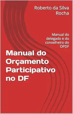 Manual do Orçamento Participativo no DF: Manual do delegado e do conselheiro do OPDF – Roberto da Silva Rocha
