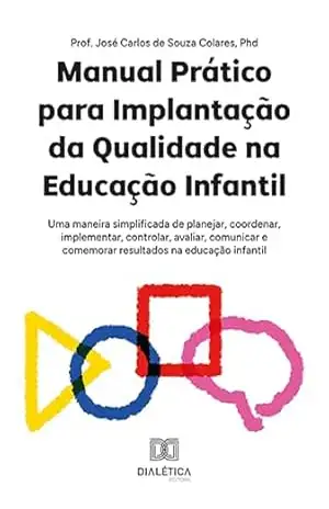 Manual Prático para Implantação da Qualidade na Educação Infantil: uma maneira simplificada de planejar, coordenar, implementar, controlar, avaliar, comunicar … e comemorar resultados na educação infantil – José Carlos de Souza Colares