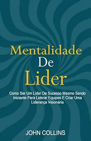 Mentalidade De Líder: Como Ser Um Líder De Sucesso Mesmo Sendo Iniciante Para Liderar Equipes E Criar Uma Liderança Visionária – John Collins