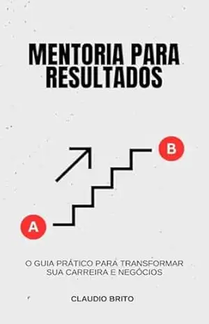 Mentoria para Resultados: O Guia Prático para Transformar sua Carreira e Negócios: Como Construir uma Jornada de Sucesso com Estratégias de Mentoria Comprovadas – Claudio Brito