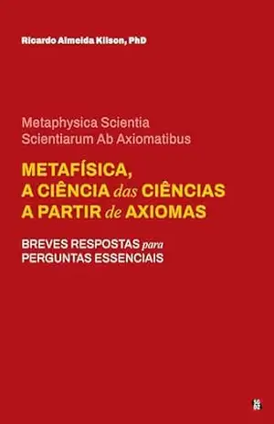 Metaphysica Scientia Scientiarum Ab Axiomatibsus – Metafísica A Ciência das Ciências a Partir de Axioma: breves respostas para perguntas essenciais – Ricardo Almeida Kilson PhD Metaphysica Scientia Scientiarum Ab Axiomatibsus – Metafísica A Ciência das Ciências a Partir de Axioma: breves respostas para perguntas essenciais – Ricardo Almeida Kilson PhD