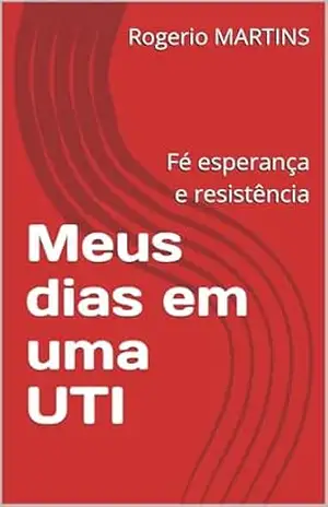 Meus dias em uma UTI: Fé esperança e resistência – Rogerio MARTINS Meus dias em uma UTI: Fé esperança e resistência – Rogerio MARTINS