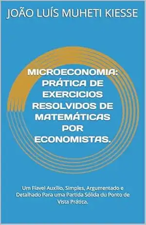 MICROECONOMIA: PRÁTICA DE EXERCICIOS RESOLVIDOS DE MATEMÁTICAS POR ECONOMISTAS.: Um Fíavel Auxílio, Simples, Argumentado e Detalhado Para uma Partida Sólida du Ponto de Vista Prática. – JOÃO LUÍS MUHETI KIESSE
