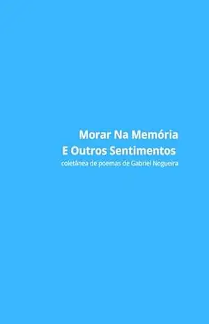 Morar Na Memória E Outros Sentimentos: Coletânea de Poemas de Gabriel Nogueira – Gabriel Nogueira Morar Na Memória E Outros Sentimentos: Coletânea de Poemas de Gabriel Nogueira – Gabriel Nogueira