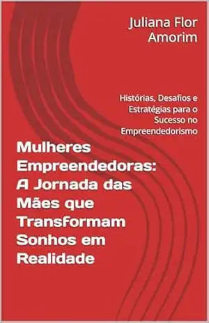 Mulheres Empreendedoras: A Jornada das Mães que Transformam Sonhos em Realidade: Histórias, Desafios e Estratégias para o Sucesso no Empreendedorismo - Juliana  Flor Amorim