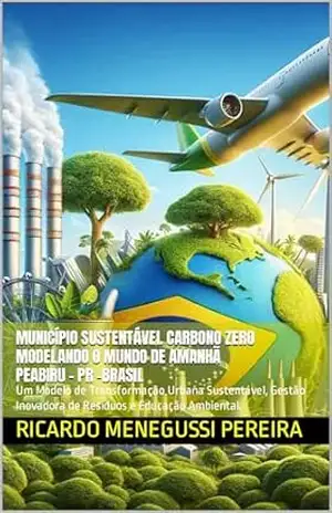 Município Sustentável Carbono Zero Peabiru–PR – Brasil. Modelando o Mundo de Amanhã: Um Modelo de Transformação Urbana Sustentável, Gestão Inovadora de Resíduos e Educação Ambiental. – Ricardo Menegussi Pereira
