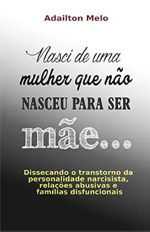 Nasci de uma mulher que não nasceu para ser mãe…: Dissecando o transtorno da personalidade narcisista, relações abusivas e famílias disfuncionais – Adailton Melo