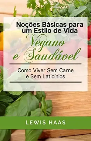 Noções Básicas para um Estilo de Vida Vegano e Saudável Como Viver Sem Carne e Sem Laticínios – Lewis Haas