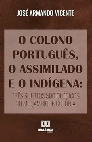 O Colono Português, o Assimilado e o Indígena: três sujeitos sociológicos no Moçambique–colônia – José Armando Vicente