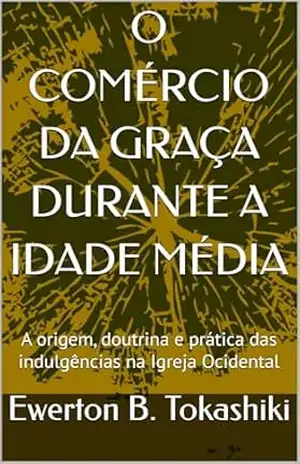 O COMÉRCIO DA GRAÇA DURANTE A IDADE MÉDIA: A origem, doutrina e prática das indulgências na Igreja Ocidental – Ewerton B. Tokashiki