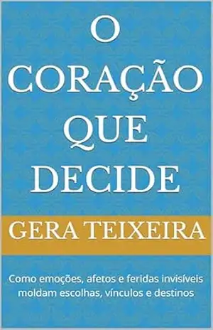 O Coração que Decide: Como emoções, afetos e feridas invisíveis moldam escolhas, vínculos e destinos – GERA TEIXEIRA