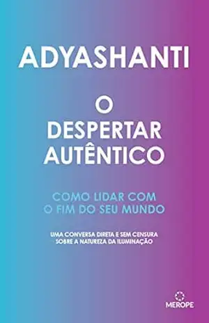 O despertar autêntico: Como lidar com o fim do seu mundo: uma conversa direta e sem censura sobre a natureza da iluminação – Adyashanti