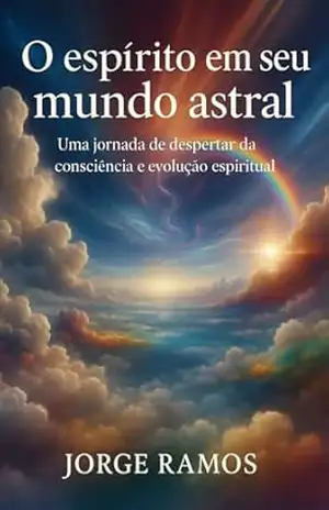 O ESPÍRITO EM SEU MUNDO ASTRAL: Uma jornada de despertar da consciência e evolução espiritual – Jorge Ramos