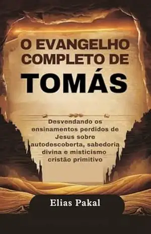 O EVANGELHO COMPLETO DE TOMÁS: Desvendando os ensinamentos perdidos de Jesus sobre autodescoberta, sabedoria divina e misticismo cristão primitivo – Elias  Pakal