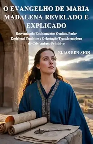 O EVANGELHO DE MARIA MADALENA REVELADO E EXPLICADO: Desvendando Ensinamentos Ocultos, Poder Espiritual Feminino e Orientação Transformadora do Cristianismo Primitivo – ELIAS BEN-SION