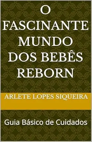 O Fascinante Mundo dos Bebês Reborn: Guia Básico de Cuidados - Arlete Lopes Siqueira O Fascinante Mundo dos Bebês Reborn: Guia Básico de Cuidados - Arlete Lopes Siqueira