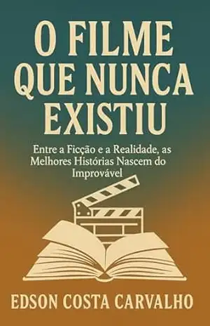O Filme Que Nunca Existiu: Entre a Ficção e a Realidade, as Melhores Histórias Nascem do Improvável – Edson Costa Carvalho