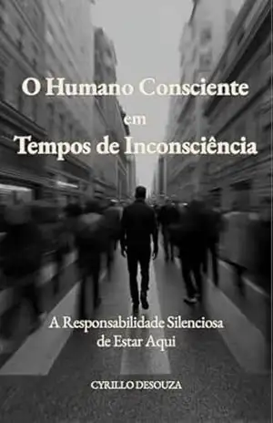 O Humano Consciente em Tempos de Inconsciência: A Responsabilidade Silenciosa de Estar Aqui – Cyrillo DeSouza
