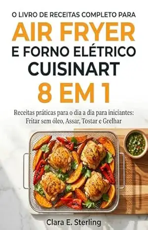 O LIVRO DE RECEITAS COMPLETO PARA AIR FRYER E FORNO ELÉTRICO CUISINART 8 EM 1: Receitas práticas para o dia a dia para iniciantes: Fritar sem óleo, Assar, Tostar e Grelhar – Clara E.  Sterling