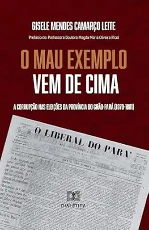 ”O Mau Exemplo Vem Cima”: a corrupção nas eleições da Província do Grão–Pará (1870–1881) – Gisele Mendes Camarço Leite ”O Mau Exemplo Vem Cima”: a corrupção nas eleições da Província do Grão–Pará (1870–1881) – Gisele Mendes Camarço Leite