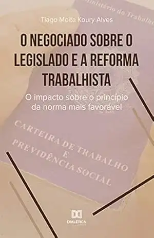 O negociado sobre o legislado e a reforma trabalhista: o impacto sobre o princípio da norma mais favorável – Tiago Moita Koury Alves O negociado sobre o legislado e a reforma trabalhista: o impacto sobre o princípio da norma mais favorável – Tiago Moita Koury Alves