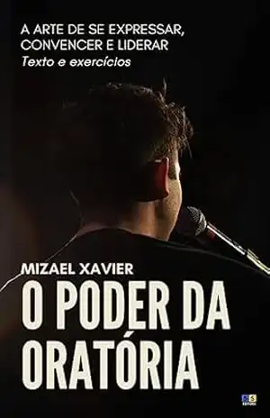 O PODER DA ORATÓRIA: A ARTE DE SE EXPRESSAR, CONVENCER E LIDERAR: Texto e Exercícios – MIZAEL XAVIER
