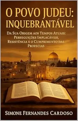 O POVO JUDEU: INQUEBRANTÁVEL: DA SUA ORIGEM AOS TEMPOS ATUAIS: PERSEGUIÇÕES IMPLACÁVEIS, RESISTÊNCIA E O CUMPRIMENTO DAS PROFECIAS – SIMONE  FERNANDES CARDOSO