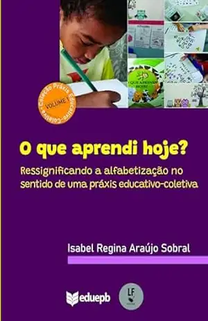 O que aprendi hoje? Ressignificando a alfabetização no sentido de uma práxis educativo–coletiva – Isabel Regina Araújo Sobral