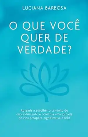 O que você quer de verdade?: Aprenda a escolher o caminho do não sofrimento e construa uma jornada de vida próspera, significativa e feliz – Luciana Barbosa