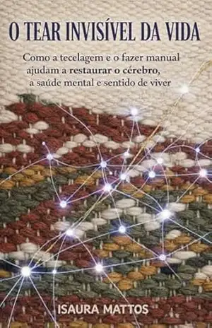 O Tear Invisível da Vida: Como a tecelagem, e o fazer com as mãos ajudam a restaurar o cérebro, a saúde mental e o sentido de viver – Isaura Mattos