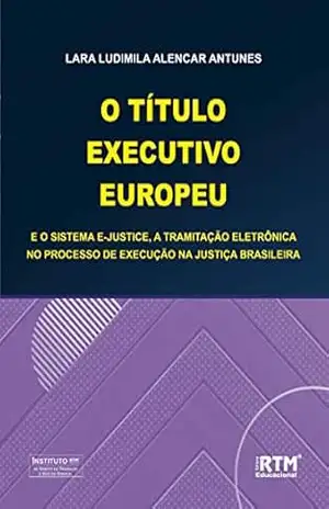 O TÍTULO EXECUTIVO EUROPEU E O SISTEMA E–JUSTICE, A TRAMITAÇÃO ELETRÔNICA NO PROCESSO DE EXECUÇÃO NA JUSTIÇA BRASILEIRA – LARA LUDIMILA  ALENCAR ANTUNES