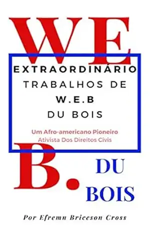 OBRAS EXTRAORDINÁRIAS W. E. B DU BOIS: Um Ativista De Direitos Civis Afro–Americano Pioneiro – Efrem Briceson Cross