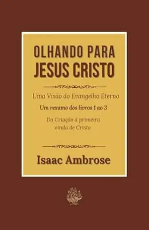 Olhando para Jesus Cristo: Uma visão do Evangelho Eterno – Um resumo dos livros 1 ao 3 – Da Criação à primeira vinda de Cristo – Isaac Ambrose Olhando para Jesus Cristo: Uma visão do Evangelho Eterno – Um resumo dos livros 1 ao 3 – Da Criação à primeira vinda de Cristo – Isaac Ambrose