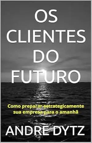 OS CLIENTES DO FUTURO: Como preparar estrategicamente sua empresa para o amanhã – ANDRE DYTZ
