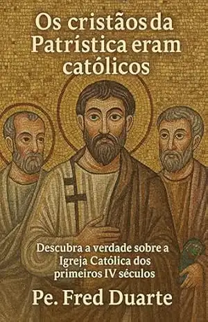 Os cristãos da Patrística eram católicos: descubra a verdade sobre a Igreja Católica dos primeiros IV séculos – Pe. Fred Duarte