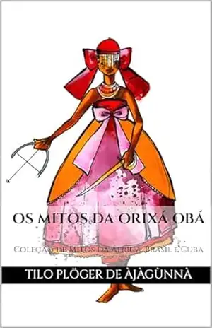 OS MITOS DA ORIXÁ OBÁ: Coleção de Mitos da África, Brasil e Cuba (MITOS IORUBAS DOS ORIXÁS, DAS PLANTAS E DOS ANIMAIS DO CANDOMBLÉ, UMBANDA, SANTERIA E EM ODU IFÁ) – TILO PLÖGER DE ÀJÀGÙNNÀ