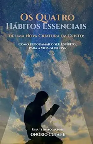Os Quatro Hábitos Essenciais de uma Nova Criatura em Cristo: Como programar o seu Espírito para a vida gloriosa – Onório Cutane