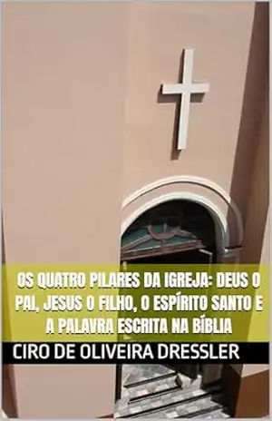 OS QUATRO PILARES DA IGREJA: DEUS O PAI, JESUS O FILHO, O ESPÍRITO SANTO E A PALAVRA ESCRITA NA BÍBLIA - CIRO DRESSLER OS QUATRO PILARES DA IGREJA: DEUS O PAI, JESUS O FILHO, O ESPÍRITO SANTO E A PALAVRA ESCRITA NA BÍBLIA - CIRO DRESSLER