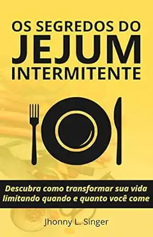 Os segredos do Jejum Intermitente: Descubra como transformar sua vida limitando quando e quanto você come – Jhonny L. Singer