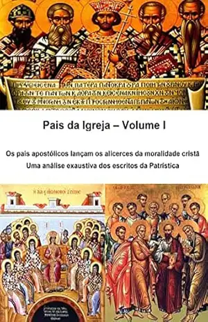 Pais da Igreja – Volume I: Os pais apostólicos lançam os alicerces da moralidade cristã Uma análise exaustiva dos escritos da Patrística – Alefe Luís Pinto