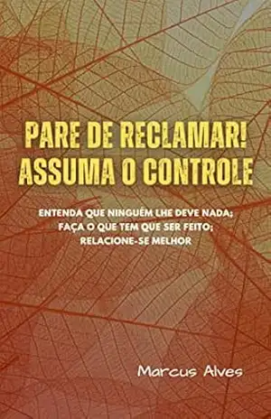 PARE DE RECLAMAR! ASSUMA O CONTROLE.: Entenda que ninguém lhe deve nada; faça o que tem que ser feito; relacione–se melhor – Marcus  Alves