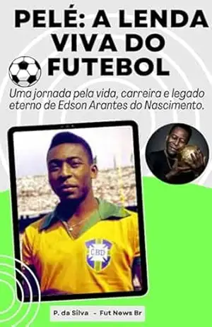 Pelé: A Lenda Viva do Futebol: Uma jornada pela vida, carreira e legado eterno de Edson Arantes do Nascimento. – P. da Silva Pelé: A Lenda Viva do Futebol: Uma jornada pela vida, carreira e legado eterno de Edson Arantes do Nascimento. – P. da Silva