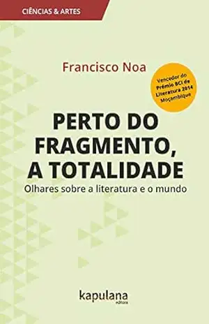 Perto do fragmento, a totalidade: Olhares sobre a literatura e o mundo (Ciências e Artes) – Francisco Noa Perto do fragmento, a totalidade: Olhares sobre a literatura e o mundo (Ciências e Artes) – Francisco Noa