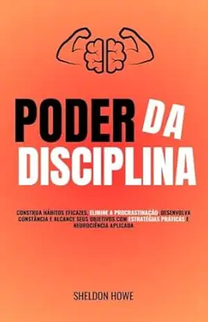 Poder da Disciplina: Construa Hábitos Eficazes, Elimine A Procrastinação, Desenvolva Constância E Alcance Seus Objetivos Com Estratégias Práticas E Neurociência Aplicada – Sheldon Howe