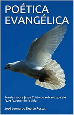 POÉTICA EVANGÉLICA: Poesias sobre Jesus Cristo ou sobre o que ele fez e faz em minha vida – José Leonardo Duarte Rossal