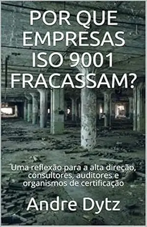 POR QUE EMPRESAS ISO 9001 FRACASSAM?: Uma reflexão para a alta direção, consultores, auditores e organismos de certificação – Andre Dytz